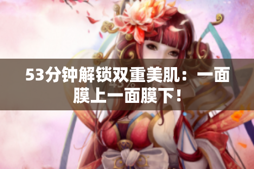53分钟解锁双重美肌：一面膜上一面膜下！
