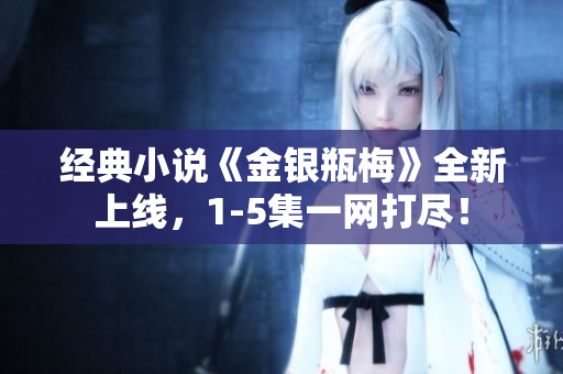 经典小说《金银瓶梅》全新上线，1-5集一网打尽！