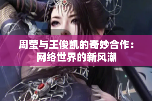 周莹与王俊凯的奇妙合作：网络世界的新风潮