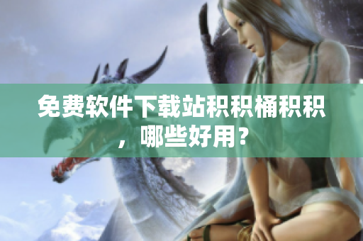 免费软件下载站积积桶积积，哪些好用？