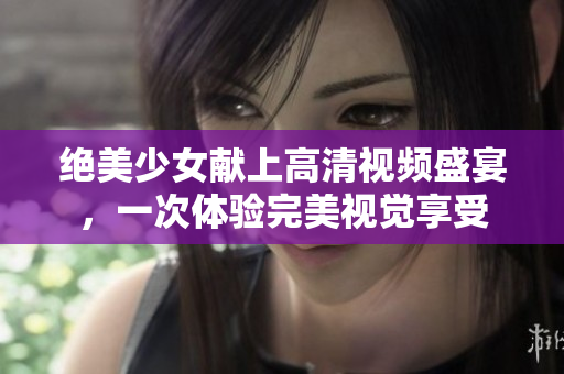 绝美少女献上高清视频盛宴，一次体验完美视觉享受