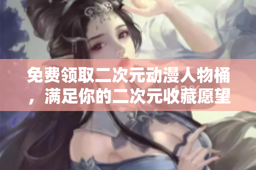 免费领取二次元动漫人物桶，满足你的二次元收藏愿望！