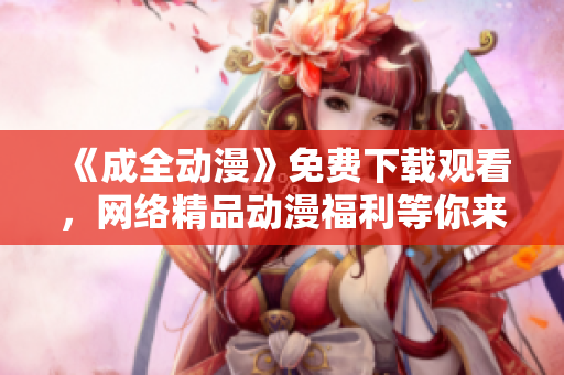 《成全动漫》免费下载观看，网络精品动漫福利等你来！