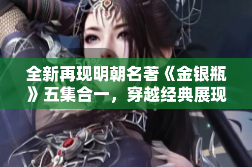全新再现明朝名著《金银瓶》五集合一，穿越经典展现众生百态