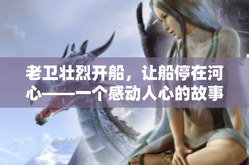 老卫壮烈开船，让船停在河心——一个感动人心的故事