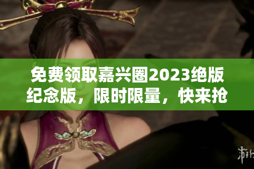免费领取嘉兴圈2023绝版纪念版，限时限量，快来抢购！