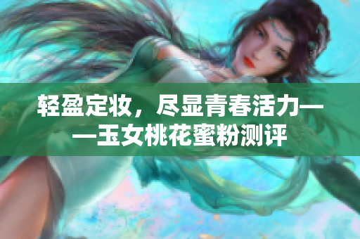 轻盈定妆，尽显青春活力——玉女桃花蜜粉测评