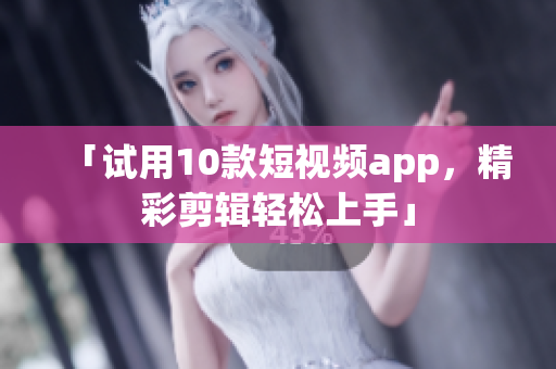「试用10款短视频app，精彩剪辑轻松上手」