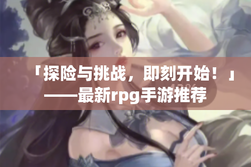 「探险与挑战，即刻开始！」——最新rpg手游推荐