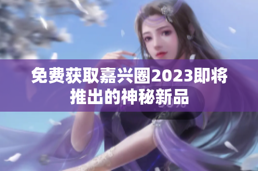 免费获取嘉兴圈2023即将推出的神秘新品