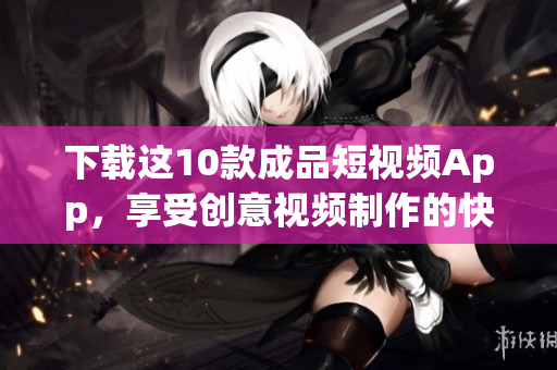 下载这10款成品短视频App，享受创意视频制作的快乐！