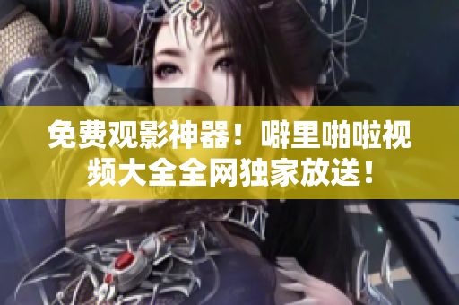 免费观影神器！噼里啪啦视频大全全网独家放送！