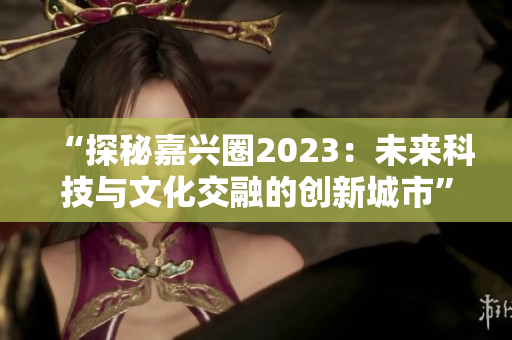 “探秘嘉兴圈2023：未来科技与文化交融的创新城市”