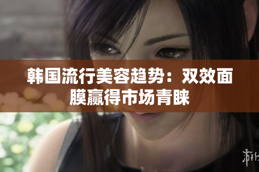 韩国流行美容趋势：双效面膜赢得市场青睐