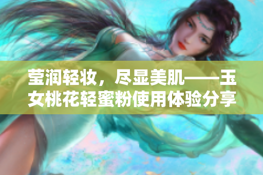 莹润轻妆，尽显美肌——玉女桃花轻蜜粉使用体验分享
