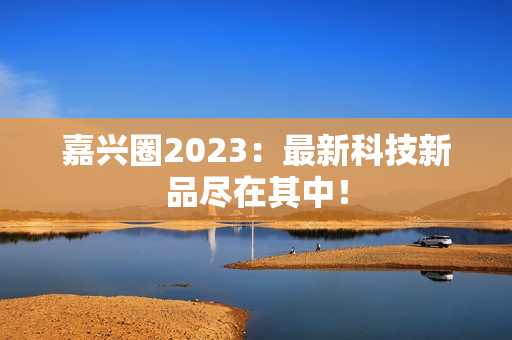 嘉兴圈2023：最新科技新品尽在其中！