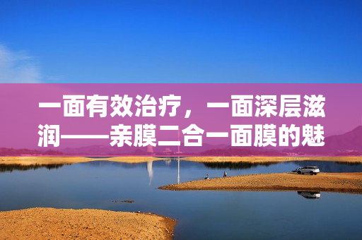 一面有效治疗，一面深层滋润——亲膜二合一面膜的魅力
