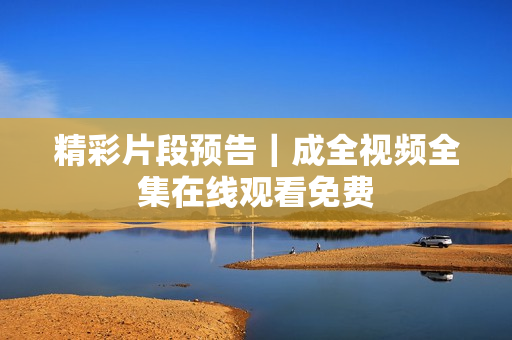 精彩片段预告｜成全视频全集在线观看免费