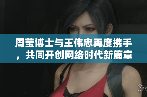 周莹博士与王伟忠再度携手，共同开创网络时代新篇章