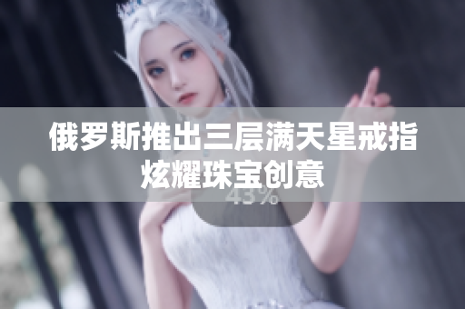 俄罗斯推出三层满天星戒指炫耀珠宝创意