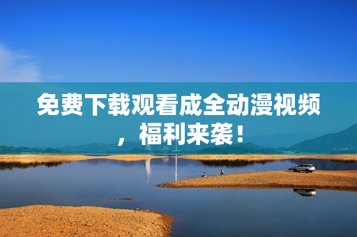 免费下载观看成全动漫视频，福利来袭！