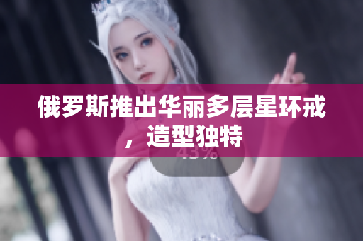 俄罗斯推出华丽多层星环戒，造型独特