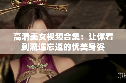 高清美女视频合集：让你看到流连忘返的优美身姿