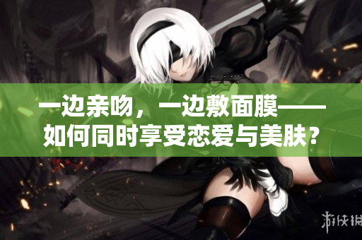 一边亲吻，一边敷面膜——如何同时享受恋爱与美肤？