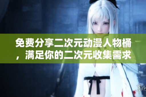 免费分享二次元动漫人物桶，满足你的二次元收集需求！