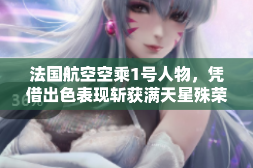 法国航空空乘1号人物，凭借出色表现斩获满天星殊荣