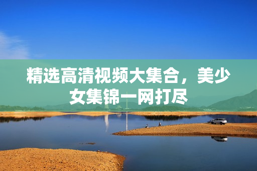 精选高清视频大集合，美少女集锦一网打尽
