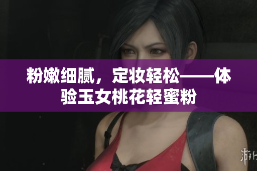 粉嫩细腻，定妆轻松——体验玉女桃花轻蜜粉