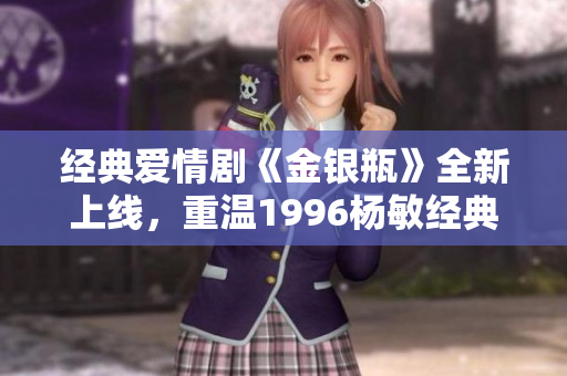 经典爱情剧《金银瓶》全新上线，重温1996杨敏经典！