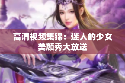 高清视频集锦：迷人的少女美颜秀大放送