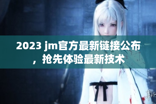 2023 jm官方最新链接公布，抢先体验最新技术
