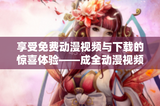 享受免费动漫视频与下载的惊喜体验——成全动漫视频