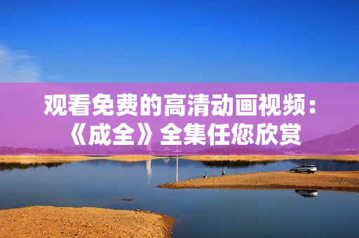 观看免费的高清动画视频：《成全》全集任您欣赏