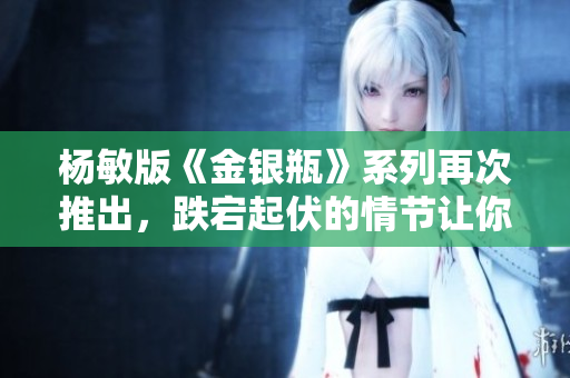 杨敏版《金银瓶》系列再次推出，跌宕起伏的情节让你热血沸腾！