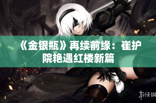 《金银瓶》再续前缘：崔护院艳遇红楼新篇