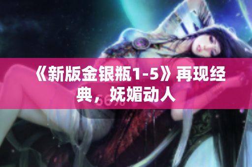 《新版金银瓶1-5》再现经典，妩媚动人