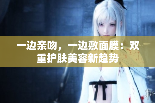 一边亲吻，一边敷面膜：双重护肤美容新趋势