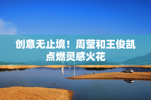 创意无止境！周莹和王俊凯点燃灵感火花