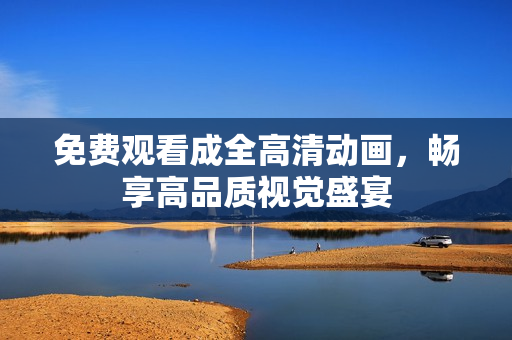 免费观看成全高清动画，畅享高品质视觉盛宴