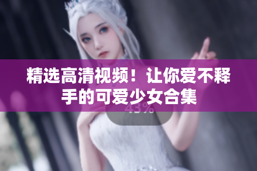 精选高清视频！让你爱不释手的可爱少女合集