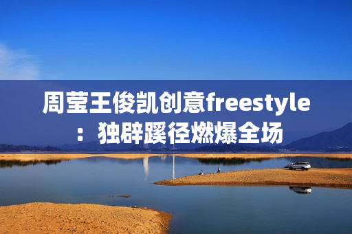 周莹王俊凯创意freestyle：独辟蹊径燃爆全场