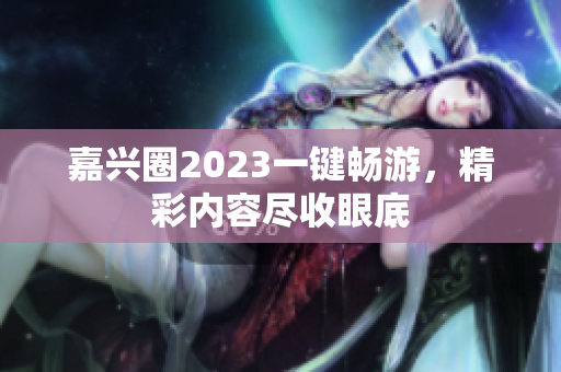 嘉兴圈2023一键畅游，精彩内容尽收眼底