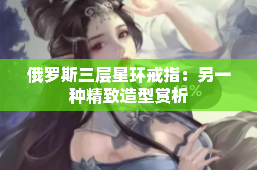 俄罗斯三层星环戒指：另一种精致造型赏析