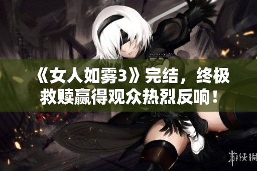 《女人如雾3》完结，终极救赎赢得观众热烈反响！