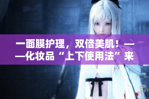 一面膜护理，双倍美肌！——化妆品“上下使用法”来自韩国