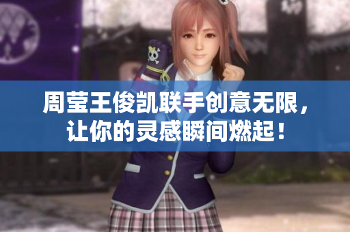 周莹王俊凯联手创意无限，让你的灵感瞬间燃起！